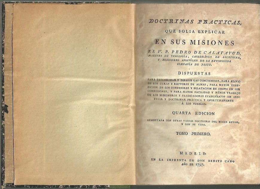 DOCTRINAS PRACTICAS, QUE SOLIA EXPLICAR EN SUS MISIONES EL V. P. PEDRO DE CALATAYUD [] DISPUESTAS PARA DESENREDAR Y DIRIGIR LAS CONCIENCIAS, PARA ALIVIO DE LOS CURAS Y RECTORES DE ALMAS, PARA MAYOR EXPEDICION DE LOS CONFESORES Y DILATACION DE 