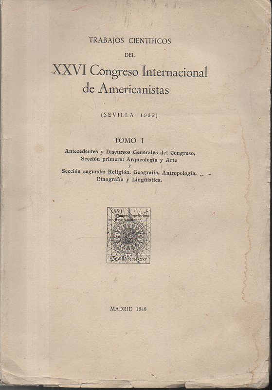 RESE�AS Y TRABAJOS CIENTIFICOS DEL XXVI CONGRESO INTERNACIONAL DE AMERICANISTAS. (SEVILLA 1935). TOMO I. ANTECEDENTES Y DISCURSOS GENERALES DEL CONGRESO. SECCION PRIMERA, ARQUEOLOGIA Y ARTE. SECCION SEGUNDA, RELIGION, GEOGRAFIA, ANTROPOLOGIA...