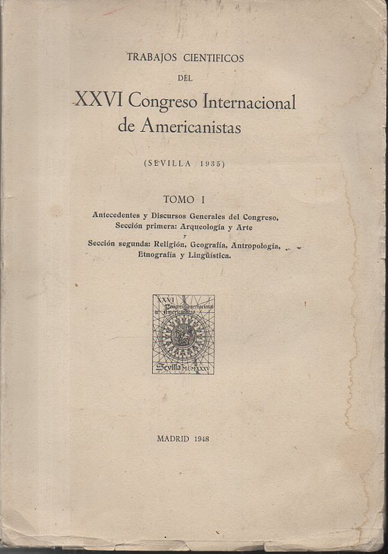 RESEAS Y TRABAJOS CIENTIFICOS DEL XXVI CONGRESO INTERNACIONAL DE AMERICANISTAS. (SEVILLA 1935). TOMO I. ANTECEDENTES Y DISCURSOS GENERALES DEL CONGRESO. SECCION PRIMERA, ARQUEOLOGIA Y ARTE. SECCION SEGUNDA, RELIGION, GEOGRAFIA, ANTROPOLOGIA...